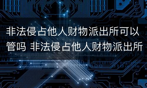 非法侵占他人财物派出所可以管吗 非法侵占他人财物派出所可以管吗知乎