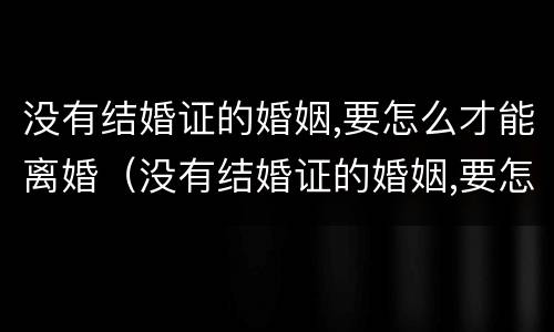 没有结婚证的婚姻,要怎么才能离婚（没有结婚证的婚姻,要怎么才能离婚彩礼怎么办）