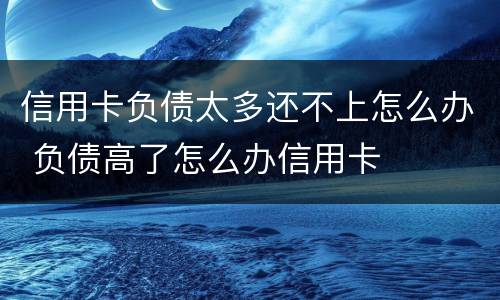 信用卡负债太多还不上怎么办 负债高了怎么办信用卡