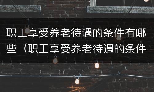 职工享受养老待遇的条件有哪些（职工享受养老待遇的条件有哪些呢）