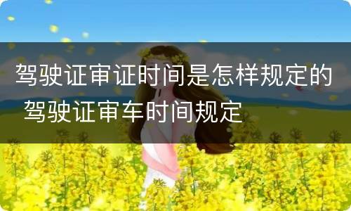 驾驶证审证时间是怎样规定的 驾驶证审车时间规定