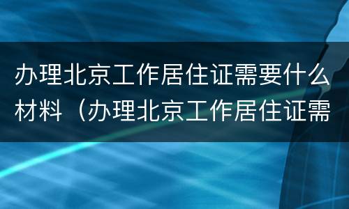 办理北京工作居住证需要什么材料（办理北京工作居住证需要什么材料呢）