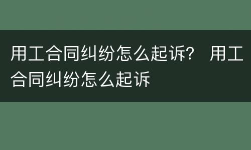用工合同纠纷怎么起诉？ 用工合同纠纷怎么起诉