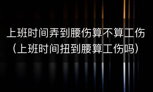 上班时间弄到腰伤算不算工伤（上班时间扭到腰算工伤吗）