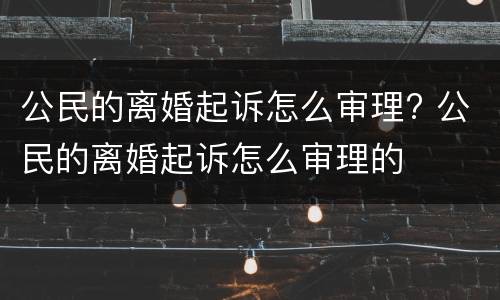 公民的离婚起诉怎么审理? 公民的离婚起诉怎么审理的