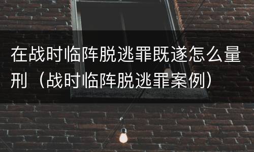 在战时临阵脱逃罪既遂怎么量刑（战时临阵脱逃罪案例）