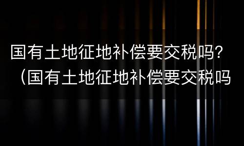 国有土地征地补偿要交税吗？（国有土地征地补偿要交税吗现在）