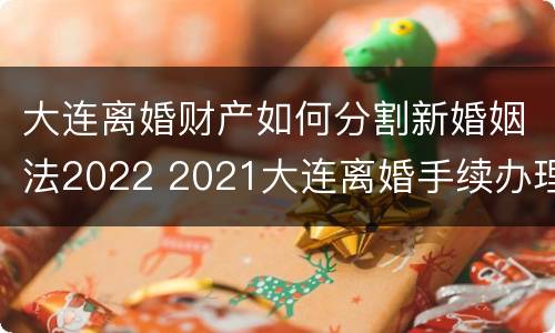 大连离婚财产如何分割新婚姻法2022 2021大连离婚手续办理流程