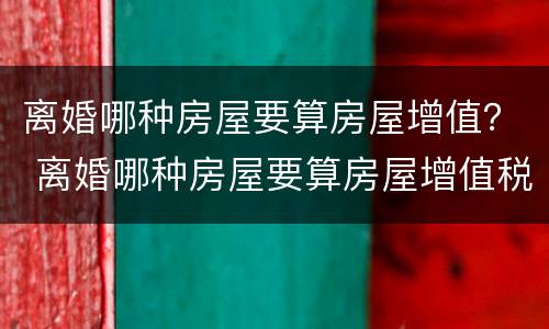 离婚哪种房屋要算房屋增值？ 离婚哪种房屋要算房屋增值税