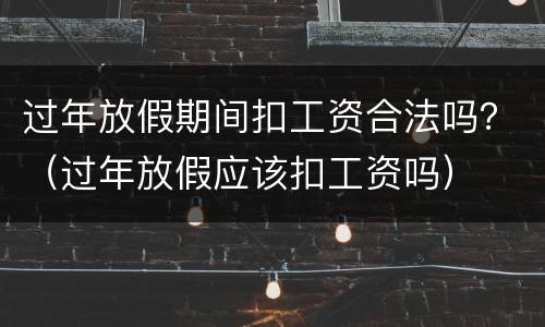 过年放假期间扣工资合法吗？（过年放假应该扣工资吗）
