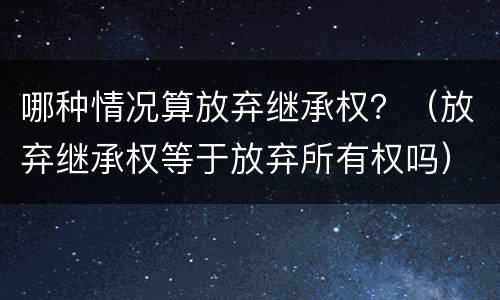 哪种情况算放弃继承权？（放弃继承权等于放弃所有权吗）