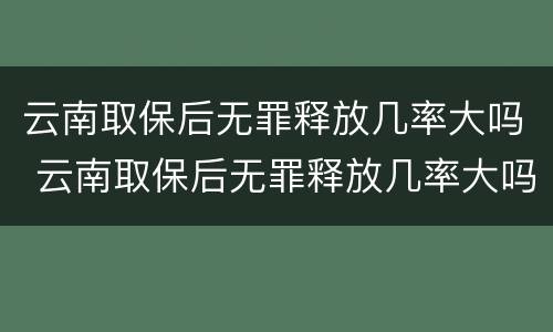 云南取保后无罪释放几率大吗 云南取保后无罪释放几率大吗知乎