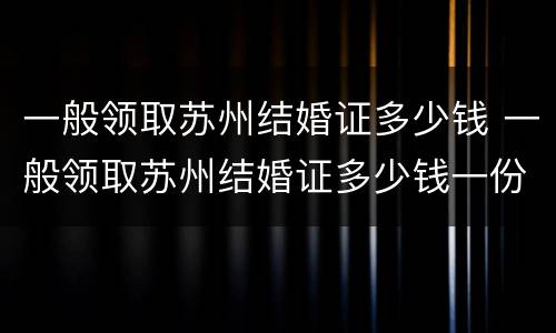 一般领取苏州结婚证多少钱 一般领取苏州结婚证多少钱一份
