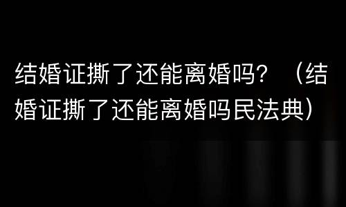 结婚证撕了还能离婚吗？（结婚证撕了还能离婚吗民法典）