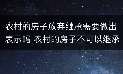 农村的房子放弃继承需要做出表示吗 农村的房子不可以继承了吗
