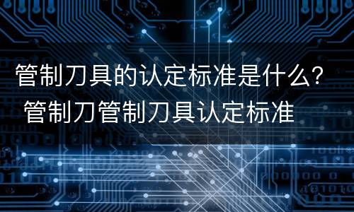 管制刀具的认定标准是什么？ 管制刀管制刀具认定标准
