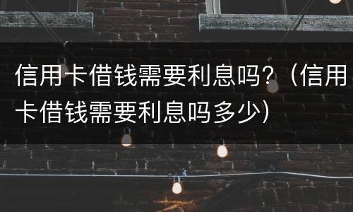 信用卡借钱需要利息吗?（信用卡借钱需要利息吗多少）