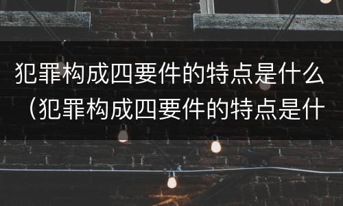 犯罪构成四要件的特点是什么（犯罪构成四要件的特点是什么）