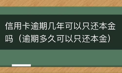信用卡逾期几年可以只还本金吗（逾期多久可以只还本金）