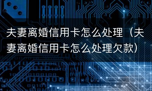 夫妻离婚信用卡怎么处理（夫妻离婚信用卡怎么处理欠款）