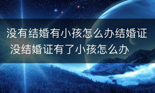 没有结婚有小孩怎么办结婚证 没结婚证有了小孩怎么办