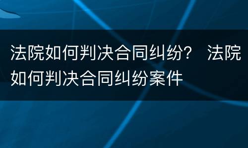 法院如何判决合同纠纷？ 法院如何判决合同纠纷案件