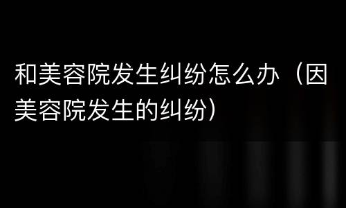 和美容院发生纠纷怎么办（因美容院发生的纠纷）