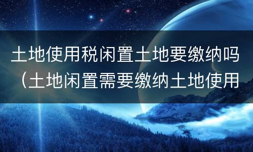 土地使用税闲置土地要缴纳吗（土地闲置需要缴纳土地使用税吗）