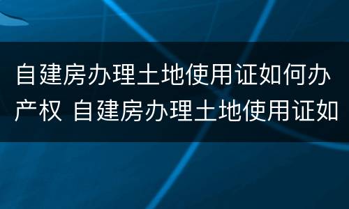 自建房办理土地使用证如何办产权 自建房办理土地使用证如何办产权证明