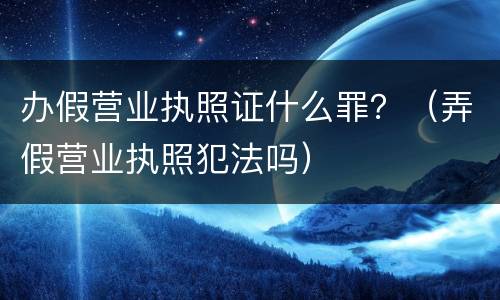 办假营业执照证什么罪？（弄假营业执照犯法吗）