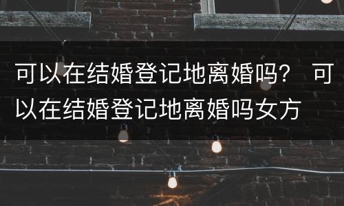 可以在结婚登记地离婚吗？ 可以在结婚登记地离婚吗女方