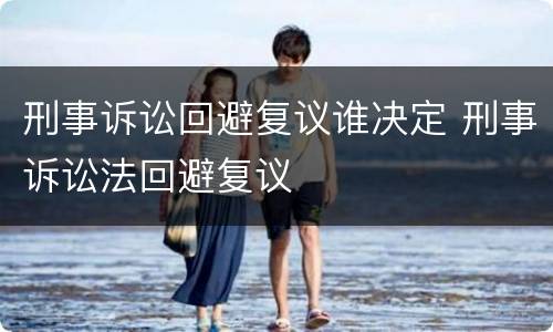 刑事诉讼回避复议谁决定 刑事诉讼法回避复议