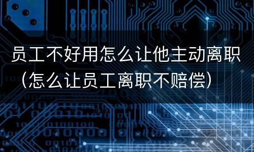员工不好用怎么让他主动离职（怎么让员工离职不赔偿）