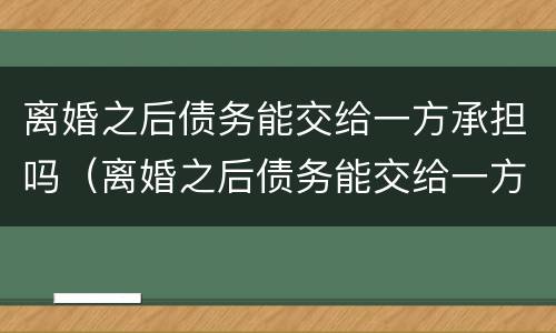 离婚之后债务能交给一方承担吗（离婚之后债务能交给一方承担吗）