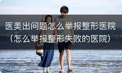 医美出问题怎么举报整形医院（怎么举报整形失败的医院）