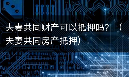 夫妻共同财产可以抵押吗？（夫妻共同房产抵押）