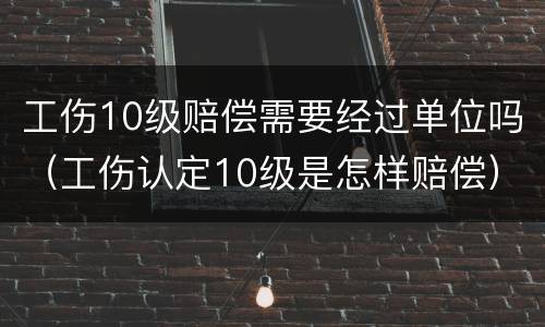 工伤10级赔偿需要经过单位吗（工伤认定10级是怎样赔偿）