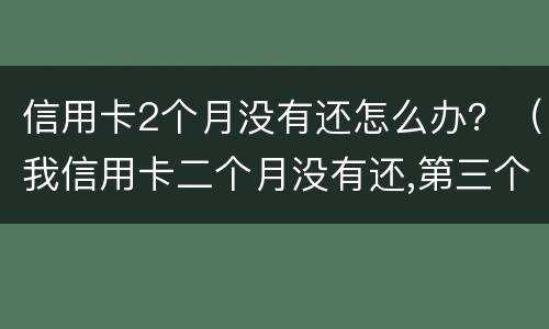 信用卡2个月没有还怎么办？（我信用卡二个月没有还,第三个月还）