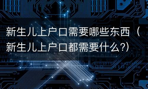 新生儿上户口需要哪些东西（新生儿上户口都需要什么?）