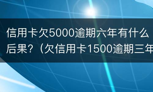 信用卡欠5000逾期六年有什么后果?（欠信用卡1500逾期三年）
