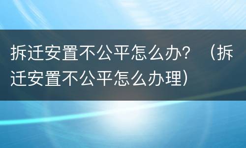 拆迁安置不公平怎么办？（拆迁安置不公平怎么办理）