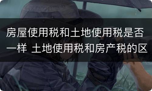 房屋使用税和土地使用税是否一样 土地使用税和房产税的区别