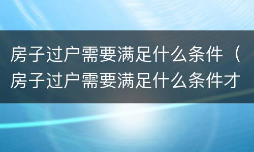 房子过户需要满足什么条件（房子过户需要满足什么条件才能过户）