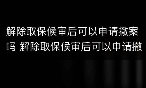 解除取保候审后可以申请撤案吗 解除取保候审后可以申请撤案吗怎么办