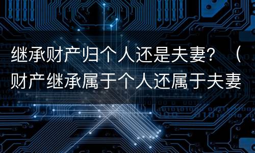 继承财产归个人还是夫妻？（财产继承属于个人还属于夫妻）
