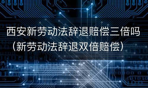西安新劳动法辞退赔偿三倍吗（新劳动法辞退双倍赔偿）