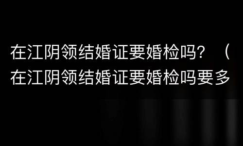在江阴领结婚证要婚检吗？（在江阴领结婚证要婚检吗要多少钱）