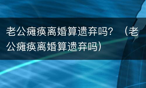 老公瘫痪离婚算遗弃吗？（老公瘫痪离婚算遗弃吗）