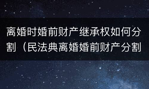 离婚时婚前财产继承权如何分割（民法典离婚婚前财产分割）