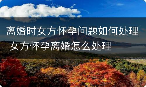 离婚时女方怀孕问题如何处理 女方怀孕离婚怎么处理